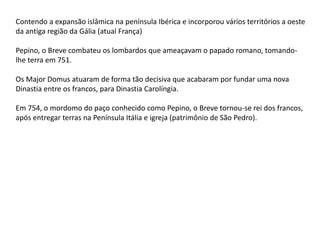 Contendo a expansão islâmica na península Ibérica e incorporou vários territórios a oeste
da antiga região da Gália (atual França)
Pepino, o Breve combateu os lombardos que ameaçavam o papado romano, tomando-
lhe terra em 751.
Os Major Domus atuaram de forma tão decisiva que acabaram por fundar uma nova
Dinastia entre os francos, para Dinastia Carolíngia.
Em 754, o mordomo do paço conhecido como Pepino, o Breve tornou-se rei dos francos,
após entregar terras na Península Itália e igreja (patrimônio de São Pedro).
 