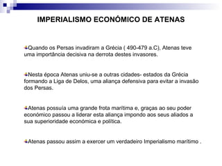 IMPERIALISMO ECONÓMICO DE ATENAS Quando os Persas invadiram a Grécia ( 490-479 a.C), Atenas teve uma importância decisiva na derrota destes invasores. Nesta época Atenas uniu-se a outras cidades- estados da Grécia formando a Liga de Delos, uma aliança defensiva para evitar a invasão dos Persas.  Atenas possuía uma grande frota marítima e, graças ao seu poder económico passou a liderar esta aliança impondo aos seus aliados a sua superioridade económica e política. Atenas passou assim a exercer um verdadeiro Imperialismo marítimo . 
