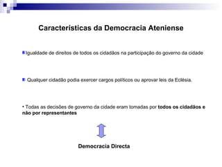 Características da Democracia Ateniense Igualdade de direitos de todos os cidadãos na participação do governo da cidade Qualquer cidadão podia exercer cargos políticos ou aprovar leis da Eclésia. Todas as decisões de governo da cidade eram tomadas por  todos os cidadãos e não por representantes Democracia Directa 