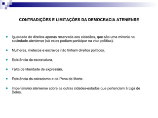 CONTRADIÇÕES E LIMITAÇÕES DA DEMOCRACIA ATENIENSE Igualdade de direitos apenas reservada aos cidadãos, que são uma minoria na sociedade ateniense (só estes podiam participar na vida política). Mulheres, metecos e escravos não tinham direitos políticos. Existência da escravatura. Falta de liberdade de expressão. Existência do ostracismo e da Pena de Morte. Imperialismo ateniense sobre as outras cidades-estados que pertenciam à Liga de Delos. 