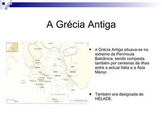 A Grécia Antiga A  Grécia Antiga situava-se no extremo da Península Balcânica, sendo composta também por centenas de ilhas entre a actual Itália e a Ásia Menor. Também era designada de HÉLADE. 