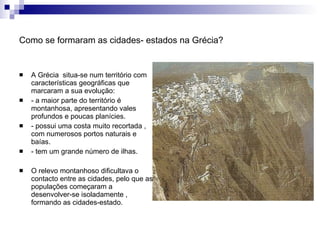 Como se formaram as cidades- estados na Grécia? A Grécia  situa-se num território com características geográficas que marcaram a sua evolução: - a maior parte do território é montanhosa, apresentando vales profundos e poucas planícies. - possui uma costa muito recortada , com numerosos portos naturais e baías. - tem um grande número de ilhas. O relevo montanhoso dificultava o contacto entre as cidades, pelo que as populações começaram a desenvolver-se isoladamente , formando as cidades-estado. 