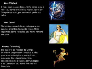 Zeus (Júpiter)
O mais poderoso de todos, tinha como arma o
raio. Seu nome romano era Júpiter. Todos do
Olimpo o temiam, por ser o mais poderoso
deles.
Hera (Juno)
Ciumenta esposa de Zeus, esforçou-se em
punir as amantes do marido e seus filhos
ilegítimos, como Hércules. Seu nome romano
era Juno.

Hermes (Mercúrio)
Era o garoto de recados do Olimpo.
Usava um chapéu com sandálias aladas
para voar mais rápido e transmitir as
ordens de Zeus. Mais tarde, ficou
conhecido como Deus das comunicações
e do Comércio. Seu nome romano era
Mercúrio.

 