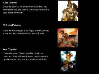 Áries (Marte)
Deus da Guerra, foi amante de Afrodite. Seu
nome romano era Marte. Um deus corajoso e
sem medo nenhum.

Hefesto (Vulcano)
Deus da metalúrgica e do fogo, era feio, corno
e manco. Seu nome romano era Vulcano.

Eros (Cúpido)
Deus do amor. Divertia-se flechando os
mortais. Suas vítimas ficavam perdidamente
apaixonadas. Seu nome romano era Cúpido.

 