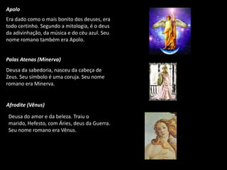 Apolo
Era dado como o mais bonito dos deuses, era
todo certinho. Segundo a mitologia, é o deus
da adivinhação, da música e do céu azul. Seu
nome romano também era Apolo.

Palas Atenas (Minerva)
Deusa da sabedoria, nasceu da cabeça de
Zeus. Seu símbolo é uma coruja. Seu nome
romano era Minerva.

Afrodite (Vênus)
Deusa do amor e da beleza. Traiu o
marido, Hefesto, com Áries, deus da Guerra.
Seu nome romano era Vênus.

 