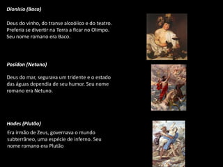 Dionisio (Baco)

Deus do vinho, do transe alcoólico e do teatro.
Preferia se divertir na Terra a ficar no Olimpo.
Seu nome romano era Baco.

Posídon (Netuno)
Deus do mar, segurava um tridente e o estado
das águas dependia de seu humor. Seu nome
romano era Netuno.

Hades (Plutão)
Era irmão de Zeus, governava o mundo
subterrâneo, uma espécie de inferno. Seu
nome romano era Plutão

 