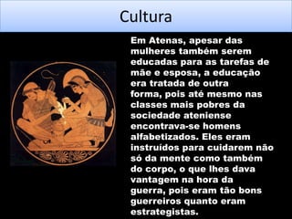 Cultura
Em Atenas, apesar das
mulheres também serem
educadas para as tarefas de
mãe e esposa, a educação
era tratada de outra
forma, pois até mesmo nas
classes mais pobres da
sociedade ateniense
encontrava-se homens
alfabetizados. Eles eram
instruídos para cuidarem não
só da mente como também
do corpo, o que lhes dava
vantagem na hora da
guerra, pois eram tão bons
guerreiros quanto eram
estrategistas.

 