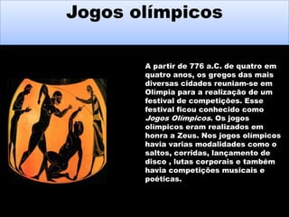 Jogos olímpicos
Jogos olímpicos
A partir de 776 a.C. de quatro em
quatro anos, os gregos das mais
diversas cidades reuniam-se em
Olímpia para a realização de um
festival de competições. Esse
festival ficou conhecido como
Jogos Olímpicos. Os jogos
olímpicos eram realizados em
honra a Zeus. Nos jogos olímpicos
havia varias modalidades como o
saltos, corridas, lançamento de
disco , lutas corporais e também
havia competições musicais e
poéticas.

 
