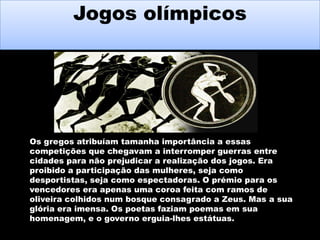 Jogos olímpicos

Os gregos atribuíam tamanha importância a essas
competições que chegavam a interromper guerras entre
cidades para não prejudicar a realização dos jogos. Era
proibido a participação das mulheres, seja como
desportistas, seja como espectadoras. O prémio para os
vencedores era apenas uma coroa feita com ramos de
oliveira colhidos num bosque consagrado a Zeus. Mas a sua
glória era imensa. Os poetas faziam poemas em sua
homenagem, e o governo erguia-lhes estátuas.

 