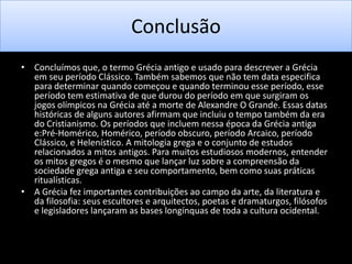 Conclusão
• Concluímos que, o termo Grécia antigo e usado para descrever a Grécia
em seu período Clássico. Também sabemos que não tem data especifica
para determinar quando começou e quando terminou esse período, esse
período tem estimativa de que durou do período em que surgiram os
jogos olímpicos na Grécia até a morte de Alexandre O Grande. Essas datas
históricas de alguns autores afirmam que incluiu o tempo também da era
do Cristianismo. Os períodos que incluem nessa época da Grécia antiga
e:Pré-Homérico, Homérico, período obscuro, período Arcaico, período
Clássico, e Helenístico. A mitologia grega e o conjunto de estudos
relacionados a mitos antigos. Para muitos estudiosos modernos, entender
os mitos gregos é o mesmo que lançar luz sobre a compreensão da
sociedade grega antiga e seu comportamento, bem como suas práticas
ritualísticas.
• A Grécia fez importantes contribuições ao campo da arte, da literatura e
da filosofia: seus escultores e arquitectos, poetas e dramaturgos, filósofos
e legisladores lançaram as bases longínquas de toda a cultura ocidental.

 