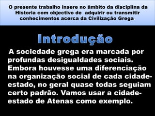 O presente trabalho insere no âmbito da disciplina da
Historia com objectivo de adquirir ou transmitir
conhecimentos acerca da Civilização Grega.

A sociedade grega era marcada por
profundas desigualdades sociais.
Embora houvesse uma diferenciação
na organização social de cada cidadeestado, no geral quase todas seguiam
certo padrão. Vamos usar a cidadeestado de Atenas como exemplo.

 