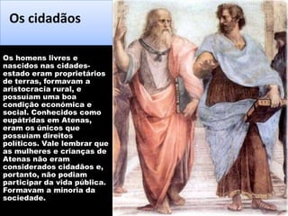 Os cidadãos
Os homens livres e
nascidos nas cidadesestado eram proprietários
de terras, formavam a
aristocracia rural, e
possuíam uma boa
condição económica e
social. Conhecidos como
eupátridas em Atenas,
eram os únicos que
possuíam direitos
políticos. Vale lembrar que
as mulheres e crianças de
Atenas não eram
considerados cidadãos e,
portanto, não podiam
participar da vida pública.
Formavam a minoria da
sociedade.

 