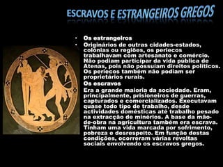 •
•

•
•

Os estrangeiros
Originários de outras cidades-estados,
colónias ou regiões, os periecos
trabalhavam com artesanato e comércio.
Não podiam participar da vida pública de
Atenas, pois não possuíam direitos políticos.
Os periecos também não podiam ser
proprietários rurais.
Os escravos
Era a grande maioria da sociedade. Eram,
principalmente, prisioneiros de guerras,
capturados e comercializados. Executavam
quase todo tipo de trabalho, desde
actividades domésticas até trabalho pesado
na extracção de minérios. A base da mãode-obra na agricultura também era escrava.
Tinham uma vida marcada por sofrimento,
pobreza e desrespeito. Em função destas
condições, ocorreram várias revoltas
sociais envolvendo os escravos gregos.

 