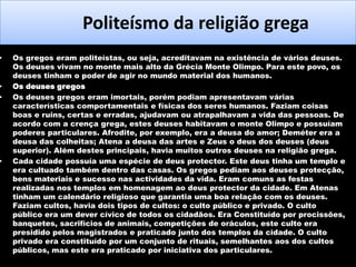 •

•
•

•

Politeísmo da religião grega
Os gregos eram politeístas, ou seja, acreditavam na existência de vários deuses.
Os deuses vivam no monte mais alto da Grécia Monte Olimpo. Para este povo, os
deuses tinham o poder de agir no mundo material dos humanos.
Os deuses gregos
Os deuses gregos eram imortais, porém podiam apresentavam várias
características comportamentais e físicas dos seres humanos. Faziam coisas
boas e ruins, certas e erradas, ajudavam ou atrapalhavam a vida das pessoas. De
acordo com a crença grega, estes deuses habitavam o monte Olimpo e possuíam
poderes particulares. Afrodite, por exemplo, era a deusa do amor; Deméter era a
deusa das colheitas; Atena a deusa das artes e Zeus o deus dos deuses (deus
superior). Além destes principais, havia muitos outros deuses na religião grega.
Cada cidade possuía uma espécie de deus protector. Este deus tinha um templo e
era cultuado também dentro das casas. Os gregos pediam aos deuses protecção,
bens materiais e sucesso nas actividades da vida. Eram comuns as festas
realizadas nos templos em homenagem ao deus protector da cidade. Em Atenas
tinham um calendário religioso que garantia uma boa relação com os deuses.
Faziam cultos, havia dois tipos de cultos: o culto público e privado. O culto
público era um dever cívico de todos os cidadãos. Era Constituído por procissões,
banquetes, sacrifícios de animais, competições de oráculos, este culto era
presidido pelos magistrados e praticado junto dos templos da cidade. O culto
privado era constituído por um conjunto de rituais, semelhantes aos dos cultos
públicos, mas este era praticado por iniciativa dos particulares.

 