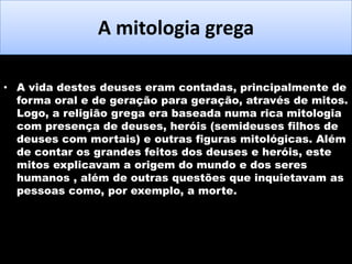 A mitologia grega
• A vida destes deuses eram contadas, principalmente de
forma oral e de geração para geração, através de mitos.
Logo, a religião grega era baseada numa rica mitologia
com presença de deuses, heróis (semideuses filhos de
deuses com mortais) e outras figuras mitológicas. Além
de contar os grandes feitos dos deuses e heróis, este
mitos explicavam a origem do mundo e dos seres
humanos , além de outras questões que inquietavam as
pessoas como, por exemplo, a morte.

 