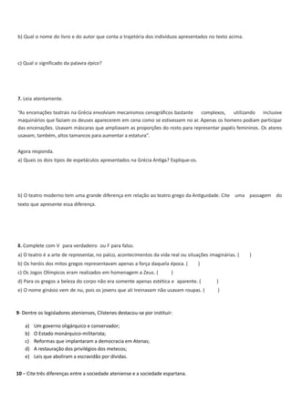 b) Qual o nome do livro e do autor que conta a trajetória dos indivíduos apresentados no texto acima.

c) Qual o significado da palavra épico?

7. Leia atentamente.
“As encenações teatrais na Grécia envolviam mecanismos cenográficos bastante
complexos, utilizando inclusive
maquinários que faziam os deuses aparecerem em cena como se estivessem no ar. Apenas os homens podiam participar
das encenações. Usavam máscaras que ampliavam as proporções do rosto para representar papéis femininos. Os atores
usavam, também, altos tamancos para aumentar a estatura”.
Agora responda.
a) Quais os dois tipos de espetáculos apresentados na Grécia Antiga? Explique-os.

b) O teatro moderno tem uma grande diferença em relação ao teatro grego da Antiguidade. Cite uma passagem do
texto que apresente essa diferença.

8. Complete com V para verdadeiro ou F para falso.
a) O teatro é a arte de representar, no palco, acontecimentos da vida real ou situações imaginárias. (
b) Os heróis dos mitos gregos representavam apenas a força daquela época. (
c) Os Jogos Olímpicos eram realizados em homenagem a Zeus. (

)

)

d) Para os gregos a beleza do corpo não era somente apenas estética e aparente. (

)

e) O nome ginásio vem de nu, pois os jovens que ali treinavam não usavam roupas. (

)

9- Dentre os legisladores atenienses, Clístenes destacou-se por instituir:
a)
b)
c)
d)
e)

Um governo oligárquico e conservador;
O Estado monárquico-militarista;
Reformas que implantaram a democracia em Atenas;
A restauração dos privilégios dos metecos;
Leis que aboliram a escravidão por dívidas.

10 – Cite três diferenças entre a sociedade ateniense e a sociedade espartana.

)

 