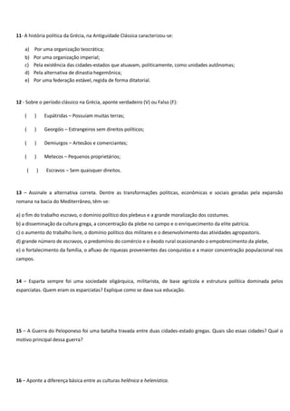 11- A história política da Grécia, na Antiguidade Clássica caracterizou-se:
a) Por uma organização teocrática;
b)
c)
d)
e)

Por uma organização imperial;
Pela existência das cidades-estados que atuavam, politicamente, como unidades autônomas;
Pela alternativa de dinastia hegemônica;
Por uma federação estável, regida de forma ditatorial.

12 - Sobre o período clássico na Grécia, aponte verdadeiro (V) ou Falso (F):
(

)

Eupátridas – Possuíam muitas terras;

(

)

Georgóis – Estrangeiros sem direitos políticos;

(

)

Demiurgos – Artesãos e comerciantes;

(

)

Metecos – Pequenos proprietários;

(

)

Escravos – Sem quaisquer direitos.

13 – Assinale a alternativa correta. Dentre as transformações políticas, econômicas e sociais geradas pela expansão
romana na bacia do Mediterrâneo, têm-se:
a) o fim do trabalho escravo, o domínio político dos plebeus e a grande moralização dos costumes.
b) a disseminação da cultura grega, a concentração da plebe no campo e o enriquecimento da elite patrícia.
c) o aumento do trabalho livre, o domínio político dos militares e o desenvolvimento das atividades agropastoris.
d) grande número de escravos, o predomínio do comércio e o êxodo rural ocasionando o empobrecimento da plebe,
e) o fortalecimento da família, o afluxo de riquezas provenientes das conquistas e a maior concentração populacional nos
campos.

14 – Esparta sempre foi uma sociedade oligárquica, militarista, de base agrícola e estrutura política dominada pelos
esparciatas. Quem eram os esparciatas? Explique como se dava sua educação.

15 – A Guerra do Peloponeso foi uma batalha travada entre duas cidades-estado gregas. Quais são essas cidades? Qual o
motivo principal dessa guerra?

16 – Aponte a diferença básica entre as culturas helênica e helenística.

 