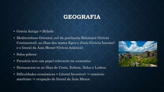 GEOGRAFIA
• Grécia Antiga = Hélade
• Mediterrâneo Oriental, sul da península Balcânica (Grécia
Continental), as ilhas dos mates Egeu e Jônio (Grécia Insular)
e o litoral da Ásia Menor (Grécia Asiática).
• Solos pobres;
• Pecuária teve um papel relevante na economia;
• Destacaram-se as ilhas de Creta, Eubeia, Delos e Lesbos.
• Dificuldades econômicas + Litoral favorável -> comércio
marítimo -> ocupação do litoral da Ásia Menor.
 