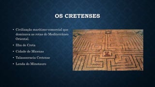 OS CRETENSES
• Civilização marítimo-comercial que
dominava as rotas do Mediterrâneo
Oriental.
• Ilha de Creta
• Cidade de Micenas
• Talassocracia Cretense
• Lenda do Minotauro
 