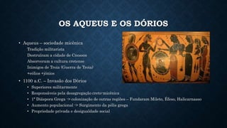 OS AQUEUS E OS DÓRIOS
• Aqueus – sociedade micênica
Tradição militarista
Destruíram a cidade de Cnossos
Absorveram a cultura cretense
Inimigos de Troia (Guerra de Troia)
+eólios +jônios
• 1100 a.C. – Invasão dos Dòrios
• Superiores militarmente
• Responsáveis pela desagregação creto-micênica
• 1ª Diáspora Grega -> colonização de outras regiões – Fundaram Mileto, Éfeso, Halicarnasso
• Aumento populacional -> Surgimento da pólis grega
• Propriedade privada e desigualdade social
 