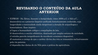REVISANDO O CONTEÚDO DA AULA
ANTERIOR
• (UFRGS) - Na África, durante a Antiguidade, entre 3000 a.C. e 322 a.C.,
desenvolveu-se o primeiro Império unificado historicamente conhecido, cuja
longevidade e continuidade ainda despertam a atenção de arqueólogos e
historiadores. Esse império
a) legou a humanidade códigos e compilações de leis.
b) desenvolveu a escrita alfabética, dominada por amplos setores da sociedade.
c) retinha parcela insignificante do excedente econômico disponível.
d) sustentou a crença de que o caráter divino dos reis se transmitia exclusivamente
pela via paterna.
e) dependia das cheias do rio Nilo para a prática da agricultura.
 