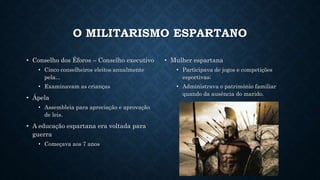 O MILITARISMO ESPARTANO
• Conselho dos Éforos – Conselho executivo
• Cinco conselheiros eleitos anualmente
pela...
• Examinavam as crianças
• Ápela
• Assembleia para apreciação e aprovação
de leis.
• A educação espartana era voltada para
guerra
• Começava aos 7 anos
• Mulher espartana
• Participava de jogos e competições
esportivas;
• Administrava o patrimônio familiar
quando da ausência do marido.
 