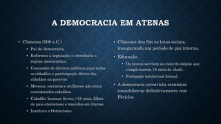 A DEMOCRACIA EM ATENAS
• Clístenes (506 a.C.)
• Pai da democracia.
• Reformou a legislação e introduziu o
regime democrático.
• Concessão de direitos políticos para todos
os cidadãos e participação direta dos
cidadãos no governo.
• Metecos, escravos e mulheres não eram
considerados cidadãos.
• Cidadão: homens livres, >18 anos, filhos
de pais atenienses e nascidos em Atenas.
• Instituiu o Ostracismo
• Clístenes deu fim as lutas sociais,
inaugurando um período de paz interna.
• Educação
• Os jovens serviam ao exército depois que
completassem 18 anos de idade.
• Formação intelectual formal.
• A democracia escravista ateniense
consolidou-se definitivamente com
Péricles
 