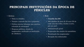 PRINCIPAIS INSTITUIÇÕES DA ÉPOCA DE
PÉRICLES
• Eclésia
• Todos os cidadãos
• Votação e emenda das leis e propostas
• Política externa (alianças, paz, guerras,
colocação de estrategos)
• Despesas públicas, eleição de
magistrados, atribuição ou destituição
de cidadania.
• Bulé
• Conselho dos 500
• 500 cidadãos de mais de 30 anos (50 de
cada uma das tribos, tirados à sorte,
por um ano);
• Administração geral;
• Preparação das sessões da assembleia;
• Fiscalização dos magistrados;
• Recepção das embaixadas
 