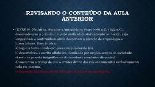 REVISANDO O CONTEÚDO DA AULA
ANTERIOR
• (UFRGS) - Na África, durante a Antiguidade, entre 3000 a.C. e 322 a.C.,
desenvolveu-se o primeiro Império unificado historicamente conhecido, cuja
longevidade e continuidade ainda despertam a atenção de arqueólogos e
historiadores. Esse império
a) legou a humanidade códigos e compilações de leis.
b) desenvolveu a escrita alfabética, dominada por amplos setores da sociedade.
c) retinha parcela insignificante do excedente econômico disponível.
d) sustentou a crença de que o caráter divino dos reis se transmitia exclusivamente
pela via paterna.
e) dependia das cheias do rio Nilo para a prática da agricultura.
 
