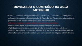 REVISANDO O CONTEÚDO DA AULA
ANTERIOR
• (UFC) - O nome do rei egípcio Amenófis IV (c.1377 a.C. - c.1358 a.C.) está ligado à
reforma religiosa que substituiu o culto de Amon-Rá por Áton e determinou o fim do
politeísmo. Além do caráter religioso, essa reforma buscava:
a) limitar a riqueza e o poder político crescentes dos sacerdotes.
b) reunificar o Egito, após as disputas promovidas pelos nomarcas.
c) pôr fim às revoltas camponesas motivadas pelos cultos antropomórficos.
d) reunir a população, por meio da religião, para fortalecer a resistência aos hicsos.
e) restabelecer o governo teocrático, após o crescimento da máquina administrativa.
 