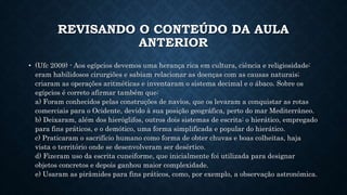 REVISANDO O CONTEÚDO DA AULA
ANTERIOR
• (Ufc 2009) - Aos egípcios devemos uma herança rica em cultura, ciência e religiosidade:
eram habilidosos cirurgiões e sabiam relacionar as doenças com as causas naturais;
criaram as operações aritméticas e inventaram o sistema decimal e o ábaco. Sobre os
egípcios é correto afirmar também que:
a) Foram conhecidos pelas construções de navios, que os levaram a conquistar as rotas
comerciais para o Ocidente, devido à sua posição geográfica, perto do mar Mediterrâneo.
b) Deixaram, além dos hieróglifos, outros dois sistemas de escrita: o hierático, empregado
para fins práticos, e o demótico, uma forma simplificada e popular do hierático.
c) Praticaram o sacrifício humano como forma de obter chuvas e boas colheitas, haja
vista o território onde se desenvolveram ser desértico.
d) Fizeram uso da escrita cuneiforme, que inicialmente foi utilizada para designar
objetos concretos e depois ganhou maior complexidade.
e) Usaram as pirâmides para fins práticos, como, por exemplo, a observação astronômica.
 