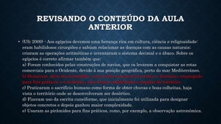 REVISANDO O CONTEÚDO DA AULA
ANTERIOR
• (Ufc 2009) - Aos egípcios devemos uma herança rica em cultura, ciência e religiosidade:
eram habilidosos cirurgiões e sabiam relacionar as doenças com as causas naturais;
criaram as operações aritméticas e inventaram o sistema decimal e o ábaco. Sobre os
egípcios é correto afirmar também que:
a) Foram conhecidos pelas construções de navios, que os levaram a conquistar as rotas
comerciais para o Ocidente, devido à sua posição geográfica, perto do mar Mediterrâneo.
b) Deixaram, além dos hieróglifos, outros dois sistemas de escrita: o hierático, empregado
para fins práticos, e o demótico, uma forma simplificada e popular do hierático.
c) Praticaram o sacrifício humano como forma de obter chuvas e boas colheitas, haja
vista o território onde se desenvolveram ser desértico.
d) Fizeram uso da escrita cuneiforme, que inicialmente foi utilizada para designar
objetos concretos e depois ganhou maior complexidade.
e) Usaram as pirâmides para fins práticos, como, por exemplo, a observação astronômica.
 