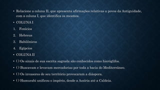 • Relacione a coluna II, que apresenta afirmações relativas a povos da Antiguidade,
com a coluna I, que identifica os mesmos.
• COLUNA I
1. Fenícios
2. Hebreus
3. Babilônicos
4. Egípcios
• COLUNA II
• ( ) Os sinais de sua escrita sagrada são conhecidos como hieróglifos.
• ( ) Buscavam e levavam mercadorias por toda a bacia do Mediterrâneo.
• ( ) Os invasores de seu território provocaram a diáspora.
• ( ) Hamurabi unificou o império, desde a Assíria até a Caldeia.
 