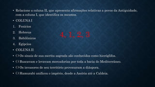 • Relacione a coluna II, que apresenta afirmações relativas a povos da Antiguidade,
com a coluna I, que identifica os mesmos.
• COLUNA I
1. Fenícios
2. Hebreus
3. Babilônicos
4. Egípcios
• COLUNA II
• ( ) Os sinais de sua escrita sagrada são conhecidos como hieróglifos.
• ( ) Buscavam e levavam mercadorias por toda a bacia do Mediterrâneo.
• ( ) Os invasores de seu território provocaram a diáspora.
• ( ) Hamurabi unificou o império, desde a Assíria até a Caldeia.
4, 1, 2, 3
 