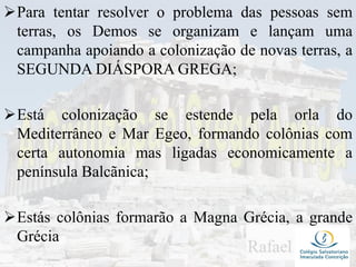 Para tentar resolver o problema das pessoas sem
terras, os Demos se organizam e lançam uma
campanha apoiando a colonização de novas terras, a
SEGUNDA DIÁSPORA GREGA;
Está colonização se estende pela orla do
Mediterrâneo e Mar Egeo, formando colônias com
certa autonomia mas ligadas economicamente a
península Balcãnica;
Estás colônias formarão a Magna Grécia, a grande
Grécia
 