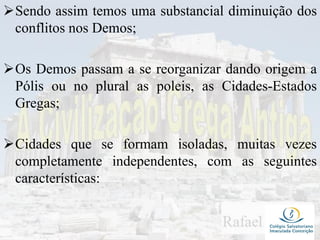 Sendo assim temos uma substancial diminuição dos
conflitos nos Demos;
Os Demos passam a se reorganizar dando origem a
Pólis ou no plural as poleis, as Cidades-Estados
Gregas;
Cidades que se formam isoladas, muitas vezes
completamente independentes, com as seguintes
características:
 