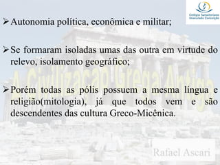 Autonomia política, econômica e militar;
Se formaram isoladas umas das outra em virtude do
relevo, isolamento geográfico;
Porém todas as pólis possuem a mesma língua e
religião(mitologia), já que todos vem e são
descendentes das cultura Greco-Micênica.
 