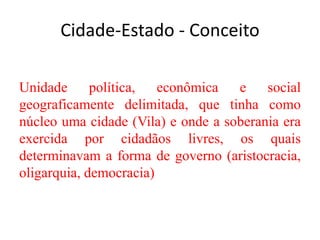 Cidade-Estado - Conceito
Unidade política, econômica e social
geograficamente delimitada, que tinha como
núcleo uma cidade (Vila) e onde a soberania era
exercida por cidadãos livres, os quais
determinavam a forma de governo (aristocracia,
oligarquia, democracia)
 