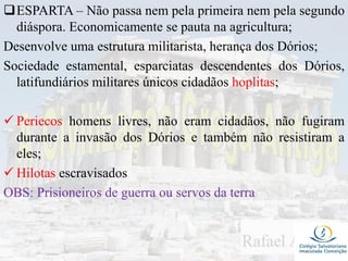ESPARTA – Não passa nem pela primeira nem pela segundo
diáspora. Economicamente se pauta na agricultura;
Desenvolve uma estrutura militarista, herança dos Dórios;
Sociedade estamental, esparciatas descendentes dos Dórios,
latifundiários militares únicos cidadãos hoplitas;
 Periecos homens livres, não eram cidadãos, não fugiram
durante a invasão dos Dórios e também não resistiram a
eles;
 Hilotas escravisados
OBS: Prisioneiros de guerra ou servos da terra
 