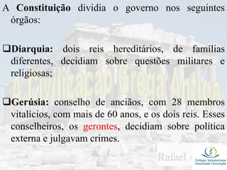 A Constituição dividia o governo nos seguintes
órgãos:
Diarquia: dois reis hereditários, de famílias
diferentes, decidiam sobre questões militares e
religiosas;
Gerúsia: conselho de anciãos, com 28 membros
vitalícios, com mais de 60 anos, e os dois reis. Esses
conselheiros, os gerontes, decidiam sobre política
externa e julgavam crimes.
 