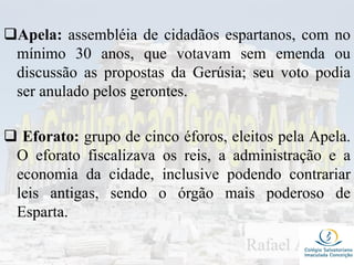 Apela: assembléia de cidadãos espartanos, com no
mínimo 30 anos, que votavam sem emenda ou
discussão as propostas da Gerúsia; seu voto podia
ser anulado pelos gerontes.
 Eforato: grupo de cinco éforos, eleitos pela Apela.
O eforato fiscalizava os reis, a administração e a
economia da cidade, inclusive podendo contrariar
leis antigas, sendo o órgão mais poderoso de
Esparta.
 