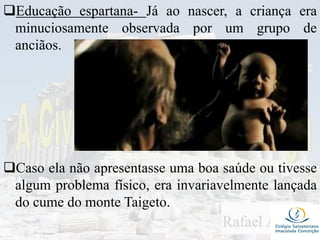 Educação espartana- Já ao nascer, a criança era
minuciosamente observada por um grupo de
anciãos.
Caso ela não apresentasse uma boa saúde ou tivesse
algum problema físico, era invariavelmente lançada
do cume do monte Taigeto.
 