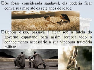 Se fosse considerada saudável, ela poderia ficar
com a sua mãe até os sete anos de idade.
Depois disso, passava a ficar sob a tutela do
governo espartano para assim receber todo o
conhecimento necessário à sua vindoura trajetória
militar.
 