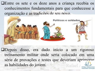 Entre os sete e os doze anos a criança recebia os
conhecimentos fundamentais para que conhecesse a
organização e as tradições de seu povo.
Depois disso, era dado início a um rigoroso
treinamento militar onde seria colocado em uma
série de provações e testes que deveriam aprimorar
as habilidades do jovem.
 