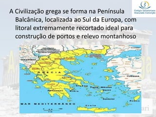 A Civilização grega se forma na Península
Balcânica, localizada ao Sul da Europa, com
litoral extremamente recortado ideal para
construção de portos e relevo montanhoso
 