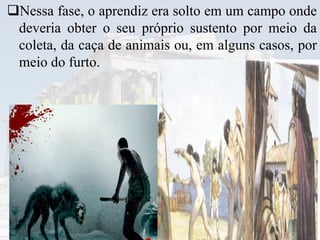 Nessa fase, o aprendiz era solto em um campo onde
deveria obter o seu próprio sustento por meio da
coleta, da caça de animais ou, em alguns casos, por
meio do furto.
 