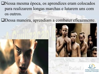 Nessa mesma época, os aprendizes eram colocados
para realizarem longas marchas e lutarem uns com
os outros.
Dessa maneira, aprendiam a combater eficazmente.
 