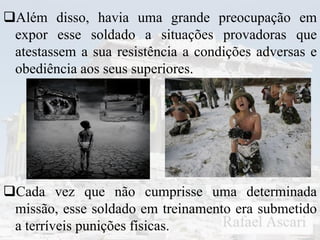 Além disso, havia uma grande preocupação em
expor esse soldado a situações provadoras que
atestassem a sua resistência a condições adversas e
obediência aos seus superiores.
Cada vez que não cumprisse uma determinada
missão, esse soldado em treinamento era submetido
a terríveis punições físicas.
 