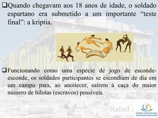 Quando chegavam aos 18 anos de idade, o soldado
espartano era submetido a um importante “teste
final”: a kriptia.
Funcionando como uma espécie de jogo de esconde-
esconde, os soldados participantes se escondiam de dia em
um campo para, ao anoitecer, saírem à caça do maior
número de hilotas (escravos) possíveis.
 
