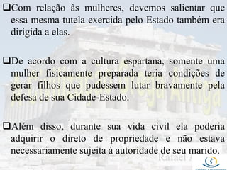 Com relação às mulheres, devemos salientar que
essa mesma tutela exercida pelo Estado também era
dirigida a elas.
De acordo com a cultura espartana, somente uma
mulher fisicamente preparada teria condições de
gerar filhos que pudessem lutar bravamente pela
defesa de sua Cidade-Estado.
Além disso, durante sua vida civil ela poderia
adquirir o direto de propriedade e não estava
necessariamente sujeita à autoridade de seu marido.
 